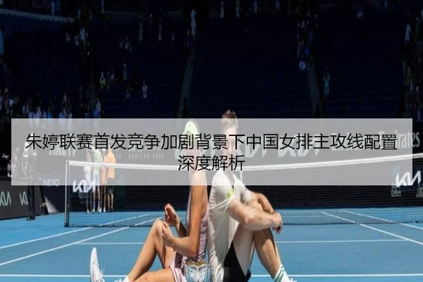 朱婷联赛首发竞争加剧背景下中国女排主攻线配置深度解析